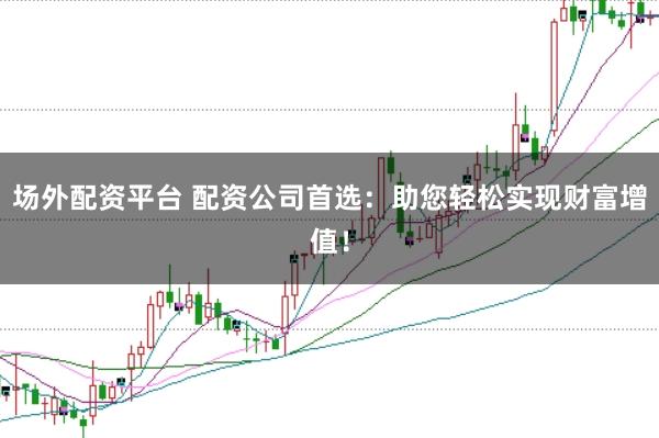 场外配资平台 配资公司首选：助您轻松实现财富增值！