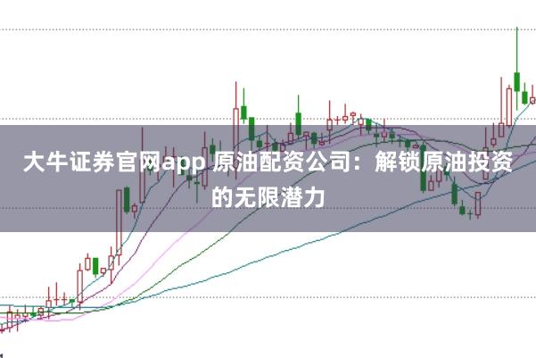 大牛证券官网app 原油配资公司：解锁原油投资的无限潜力