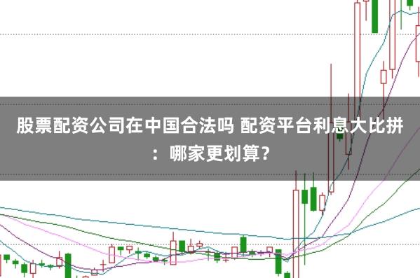 股票配资公司在中国合法吗 配资平台利息大比拼：哪家更划算？