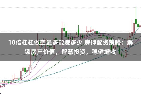 10倍杠杠做空最多能赚多少 房押配资策略：解锁房产价值，智慧投资，稳健增收
